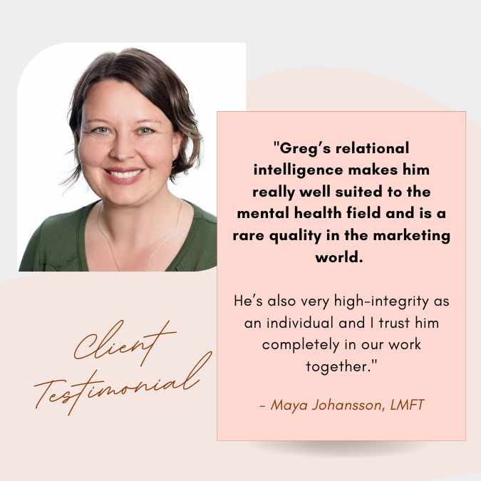 Maya Johansson lmft therapist marketing manager testimonial - Greg’s relational intelligence makes him really well suited to the mental health field and is a rare quality in the marketing world. He’s also very high-integrity as an individual and I trust him completely in our work together.